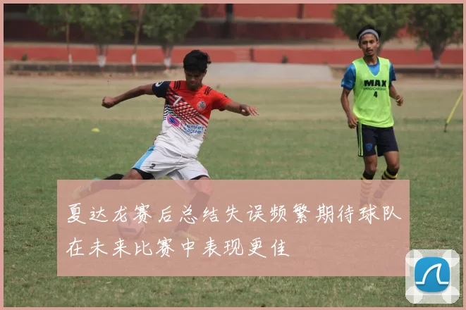 夏达龙赛后总结失误频繁期待球队在未来比赛中表现更佳