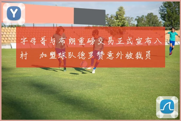字母哥与布朗重磅交易正式宣布八村塁加盟球队德罗赞意外被裁员