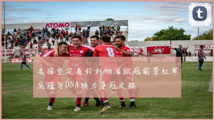 名宿坚定看好利物浦欧冠前景红军底蕴与DNA助力争冠之路