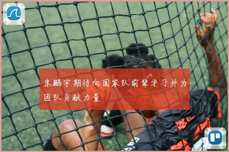 朱鹏宇期待向国家队前辈学习并为团队贡献力量