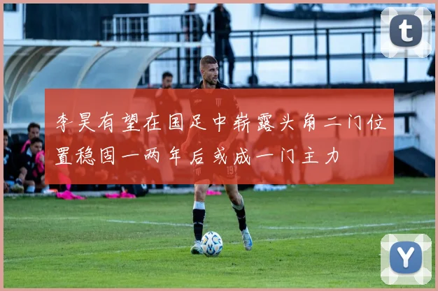 李昊有望在国足中崭露头角二门位置稳固一两年后或成一门主力