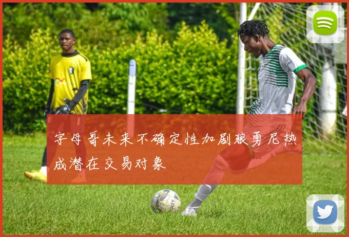 字母哥未来不确定性加剧狼勇尼热成潜在交易对象