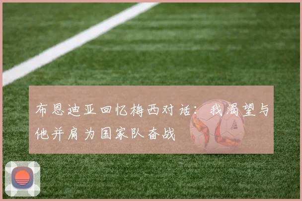 布恩迪亚回忆梅西对话：我渴望与他并肩为国家队奋战