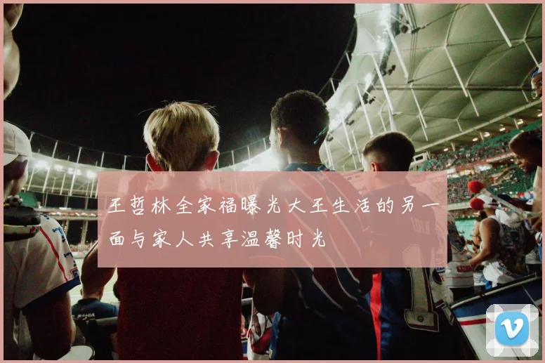 王哲林全家福曝光大王生活的另一面与家人共享温馨时光