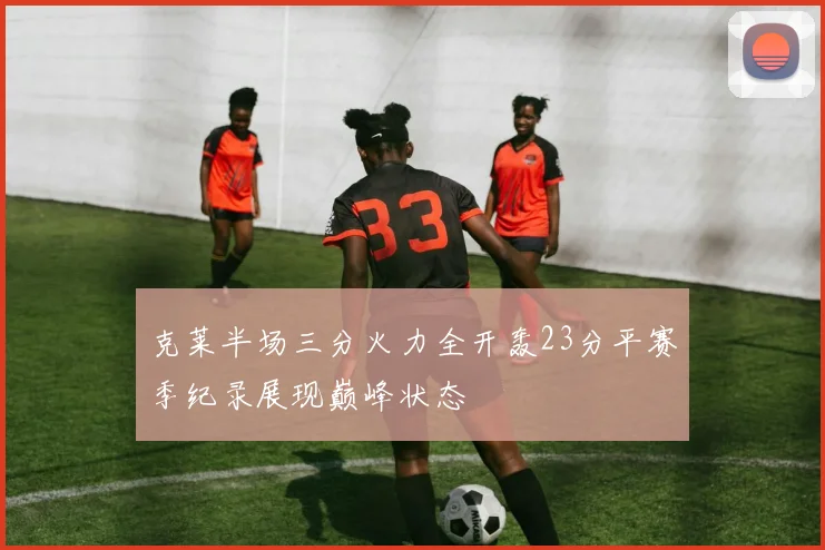 克莱半场三分火力全开轰23分平赛季纪录展现巅峰状态