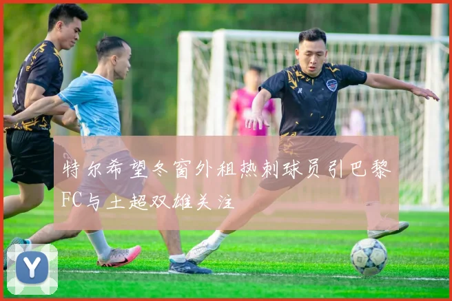 特尔希望冬窗外租热刺球员引巴黎FC与土超双雄关注