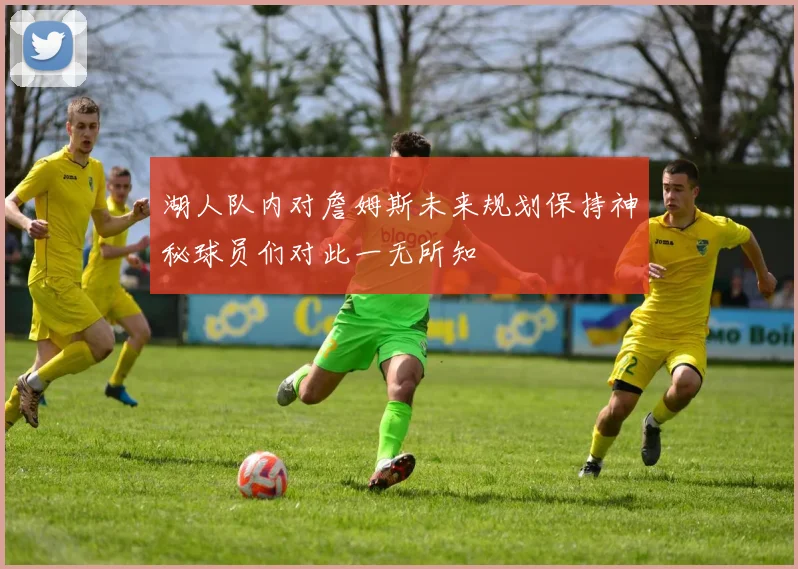 湖人队内对詹姆斯未来规划保持神秘球员们对此一无所知