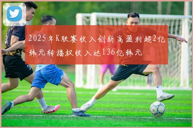 2025年K联赛收入创新高盈利超2亿韩元转播权收入达136亿韩元