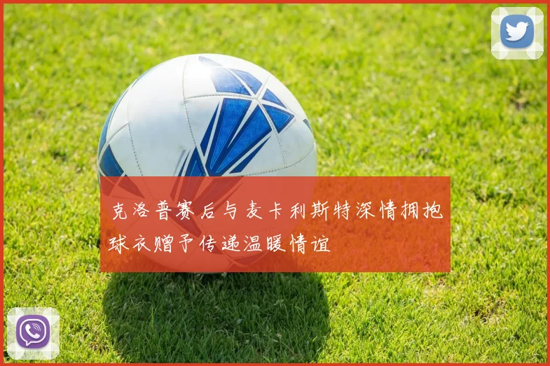 克洛普赛后与麦卡利斯特深情拥抱球衣赠予传递温暖情谊