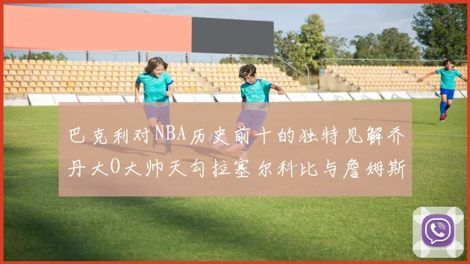 巴克利对NBA历史前十的独特见解乔丹大O大帅天勾拉塞尔科比与詹姆斯排名分析