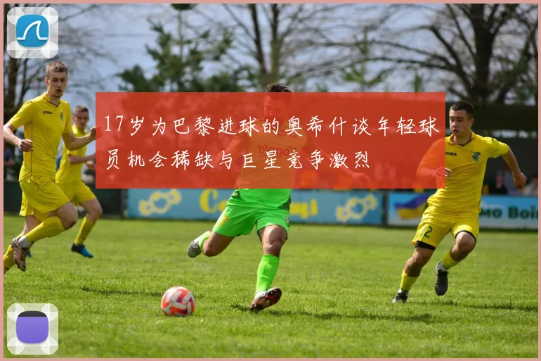 17岁为巴黎进球的奥希什谈年轻球员机会稀缺与巨星竞争激烈