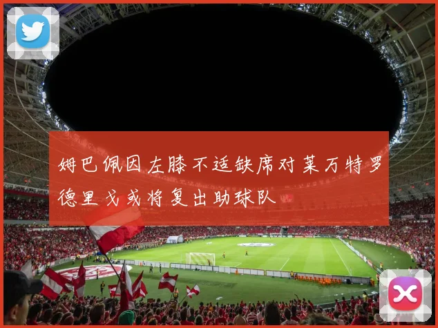 姆巴佩因左膝不适缺席对莱万特罗德里戈或将复出助球队