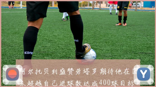 阿尔托贝利盛赞劳塔罗期待他在国米超越自己进球数达成400球目标