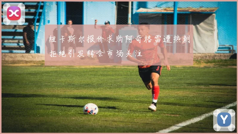 纽卡斯尔报价求购阿奇格雷遭热刺拒绝引发转会市场关注