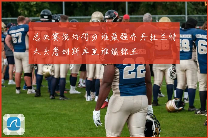总决赛场均得分谁最强乔丹杜兰特大头詹姆斯库里谁能称王
