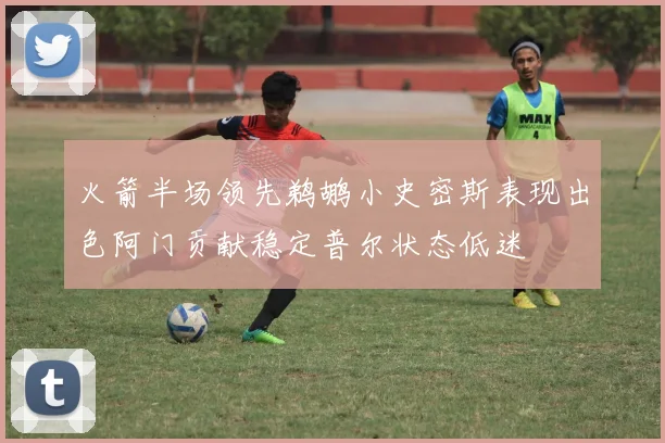 火箭半场领先鹈鹕小史密斯表现出色阿门贡献稳定普尔状态低迷