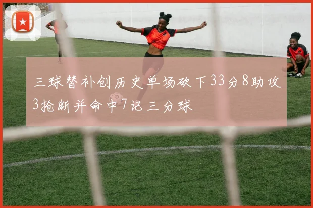 三球替补创历史单场砍下33分8助攻3抢断并命中7记三分球