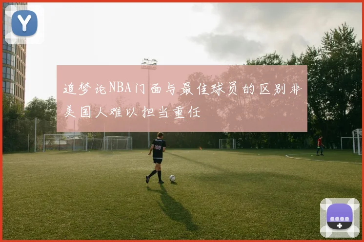 追梦论NBA门面与最佳球员的区别非美国人难以担当重任