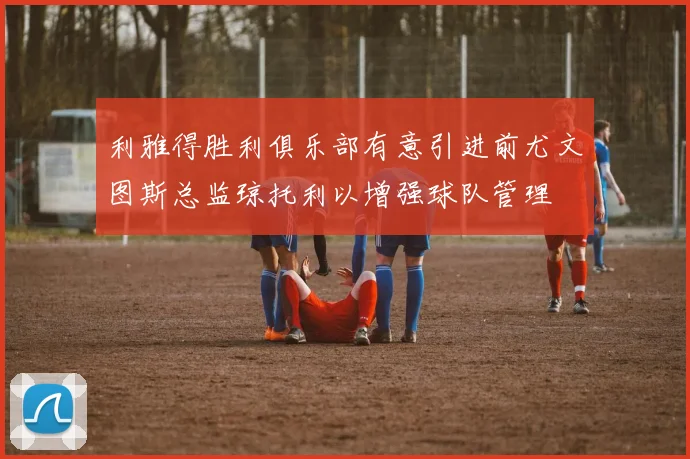 利雅得胜利俱乐部有意引进前尤文图斯总监琼托利以增强球队管理