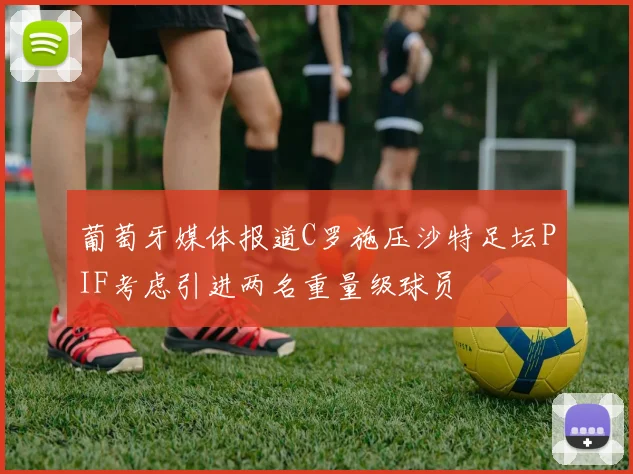 葡萄牙媒体报道C罗施压沙特足坛PIF考虑引进两名重量级球员