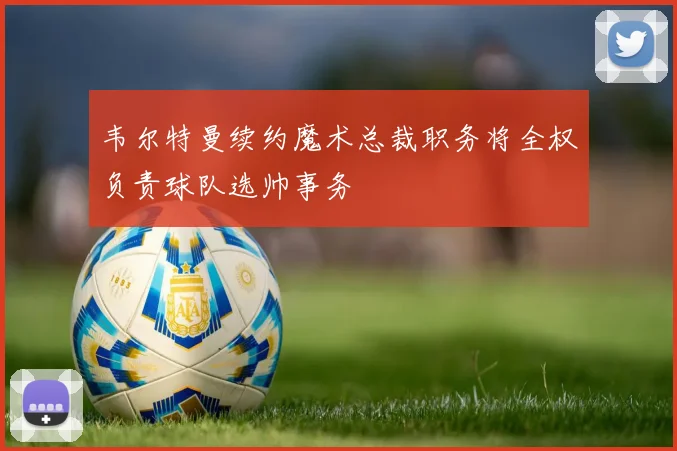 韦尔特曼续约魔术总裁职务将全权负责球队选帅事务