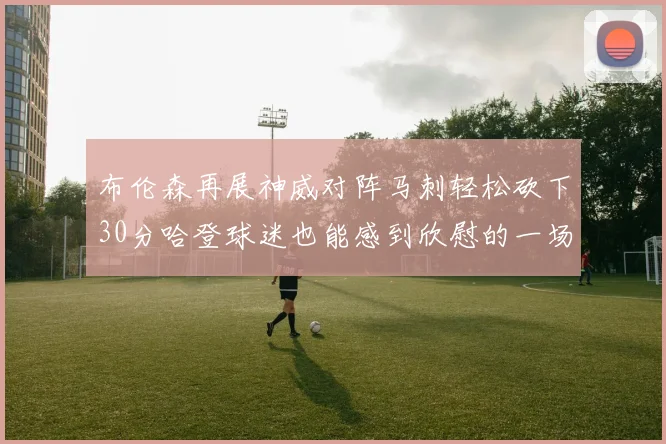 布伦森再展神威对阵马刺轻松砍下30分哈登球迷也能感到欣慰的一场比赛