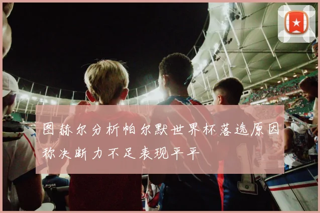 图赫尔分析帕尔默世界杯落选原因称决断力不足表现平平